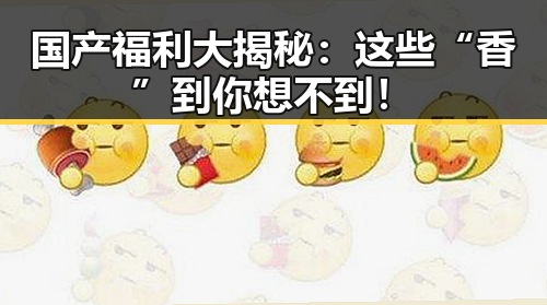 国产福利大揭秘：这些“香”到你想不到！