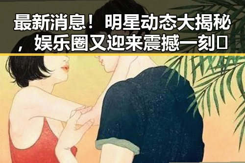最新消息！明星动态大揭秘，娱乐圈又迎来震撼一刻🎉